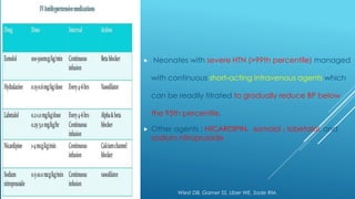  Neonates with severe HTN (>99th percentile) managed
with continuous short-acting intravenous agents which
can be readily titrated to gradually reduce BP below
the 95th percentile.
 Other agents : NICARDIPIN، esmolol ، labetalol, and
sodium nitroprusside
Wiest DB, Garner SS, Uber WE, Sade RM.
 