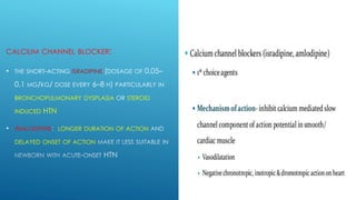 CALCIUM CHANNEL BLOCKER:
• THE SHORT-ACTING ISRADIPINE (DOSAGE OF 0.05–
0.1 MG/KG/ DOSE EVERY 6–8 H) PARTICULARLY IN
BRONCHOPULMONARY DYSPLASIA OR STEROID
INDUCED HTN
• AMLODIPINE LONGER DURATION OF ACTION
DELAYED ONSET OF ACTION
 