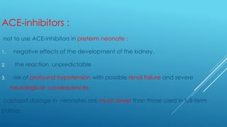 ACE-inhibitors :
not to use ACE-inhibitors in preterm neonate :
1. negative effects of the development of the kidney.
2. the reaction unpredictable
3. risk of profound hypotension with possible renal failure and severe
neurological consequences
captopril dosage in neonates are much lower than those used in full-term
babies
 