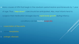  Many causes of HTN that begin in the newborn period resolve spontaneously by 1 year
of age. Thus, “step-down” care should be anticipated. Also, most infants tend to
outgrow their medication dosages due to rapid body growth during infancy.
conditions can be treated surgically:
1. coarctation of the aorta
2. some neoplasias
3. urologic diseases
 