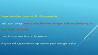 Severe htn (defined by systolic BP >99th percentile):
end organ damage: vascular injury, left ventricular hypertrophy, encephalopathy, and
hypertensive retinopathy
complications from, linked to hypertension beyond infancy
diagnose and aggressively manage severe or persistent hypertension
 