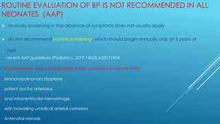 ROUTINE EVALUATION OF BP IS NOT RECOMMENDED IN ALL
NEONATES (AAP)
 routinely screening in the absence of symptoms does not usually apply
 do not recommend routine screening, which should begin annually only at 3 years of
age.
recent AAP guidelines (Pediatrics. 2017;140[3]:e20171904
Hypertension was considerably more common in infants with:
bronchopulmonary dysplasia
patent ductus arteriosus
and intraventricular hemorrhage
with indwelling umbilical arterial catheters
Antenatal steroids
 