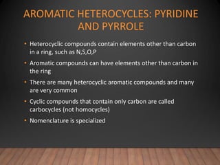 AROMATIC HETEROCYCLES: PYRIDINE
AND PYRROLE
• Heterocyclic compounds contain elements other than carbon
in a ring, such as N,S,O,P
• Aromatic compounds can have elements other than carbon in
the ring
• There are many heterocyclic aromatic compounds and many
are very common
• Cyclic compounds that contain only carbon are called
carbocycles (not homocycles)
• Nomenclature is specialized
 