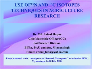 USE OF15N AND 13C ISOTOPES
TECHNIQUES IN AGRICULTURE
RESEARCH
Dr. Md. Azizul Haque
Chief Scientific Officer (CC)
Soil Science Division
BINA, BAU campus, Mymensingh
Email: azizul_bina@yahoo.com
Paper presented in the training course “Reseaech Managenent” to be held at BINA,
Mymensingh, 14-18 Feb. 2018.
 