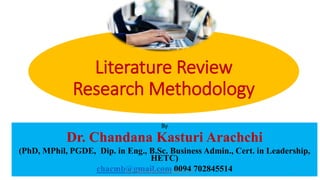 Literature Review
Research Methodology
By
Dr. Chandana Kasturi Arachchi
(PhD, MPhil, PGDE, Dip. in Eng., B.Sc. Business Admin., Cert. in Leadership,
HETC)
chacmb@gmail.com 0094 702845514
Dr. C. Kasturiarachchi -chacmb@gmail.com 1
 