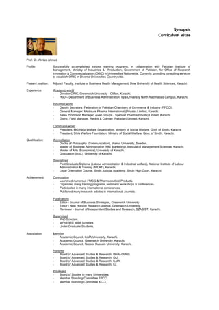 Synopsis
Curriculum Vitae
Prof. Dr. Akhlas Ahmed
Profile: Successfully accomplished various training programs, in collaboration with Pakistan Institute of
Management, Ministry of Industries & Production, Government of Pakistan, for Office of Research
Innovation & Commercialization (ORIC) in Universities Nationwide. Currently, providing consulting services
to establish ORIC in Diverse Universities Countrywide.
Present position: Adjunct Faculty, Institute of Business Health Management, Dow University of Health Sciences, Karachi.
Experience: Academic-world
- Director ORIC, Greenwich University - Clifton, Karachi.
- HoD – Department of Business Administration, Iqra University North Nazimabad Campus, Karachi.
Industrial-world
- Deputy Secretary, Federation of Pakistan Chambers of Commerce & Industry (FPCCI).
- General Manager, Medisure Pharma International (Private) Limited, Karachi.
- Sales Promotion Manager, Avari Groups - Spencer Pharma(Private) Limited, Karachi.
- District Field Manager, Reckitt & Colman (Pakistan) Limited, Karachi.
Communal-world
- President, MO-hafiz Welfare Organization, Ministry of Social Welfare, Govt. of Sindh, Karachi.
- President, Style Welfare Foundation, Ministry of Social Welfare, Govt. of Sindh, Karachi.
Qualification: Accreditation
- Doctor of Philosophy (Communication), Malmo University, Sweden.
- Master of Business Administration (HR/ Marketing), Institute of Management Sciences, Karachi.
- Master of Arts (Economics), University of Karachi.
- Graduation (BSC), University of Karachi.
Specialized
- Post Graduate Diploma (Labour administration & Industrial welfare), National Institute of Labour
Administration & Training (NILAT), Karachi.
- Legal Orientation Course, Sindh Judicial Academy, Sindh High Court, Karachi.
Achievement: Connotation
- Launched numerous FMCG & Pharmaceutical Products.
- Organized many training programs, seminars/ workshops & conferences.
- Participated in many international conferences.
- Published many research articles in international Journals.
Publications
- Editor - Journal of Business Strategies, Greenwich University.
- Editor - New Horizon Research Journal, Greenwich University.
- Reviewer - Journal of Independent Studies and Research, SZABIST, Karachi.
Supervised
- PhD Scholars.
- MPhil/ MS/ MBA Scholars.
- Under Graduate Students.
Association: Member
- Academic Council, ILMA University, Karachi.
- Academic Council, Greenwich University, Karachi.
- Academic Council, Nazeer Hussain University, Karachi.
Honored
- Board of Advanced Studies & Research, IBHM-DUHS.
- Board of Advanced Studies & Research, GU.
- Board of Advanced Studies & Research, ILMA.
- Board of Advanced Studies & Research, IU.
Privileged
- Board of Studies in many Universities.
- Member Standing Committee FPCCI.
- Member Standing Committee KCCI.
 