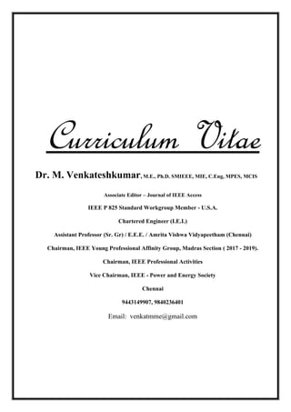 Curriculum Vitae
Dr. M. Venkateshkumar, M.E., Ph.D. SMIEEE, MIE, C.Eng, MPES, MCIS
Associate Editor – Journal of IEEE Access
IEEE P 825 Standard Workgroup Member - U.S.A.
Chartered Engineer (I.E.I.)
Assistant Professor (Sr. Gr) / E.E.E. / Amrita Vishwa Vidyapeetham (Chennai)
Chairman, IEEE Young Professional Affinity Group, Madras Section ( 2017 - 2019).
Chairman, IEEE Professional Activities
Vice Chairman, IEEE - Power and Energy Society
Chennai
9443149907, 9840236401
Email: venkatmme@gmail.com
 