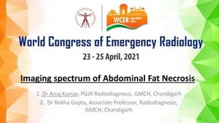 Imaging spectrum of Abdominal Fat Necrosis
1. Dr Anuj Kumar, PGJR Radiodiagnosis, GMCH, Chandigarh
2. Dr Rekha Gupta, Associate Professor, Radiodiagnosis,
GMCH, Chandigarh
 