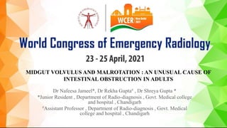MIDGUT VOLVULUS AND MALROTATION : AN UNUSUAL CAUSE OF
INTESTINAL OBSTRUCTION IN ADULTS
Dr Nafeesa Jameel*, Dr Rekha Gupta# , Dr Shreya Gupta *
*Junior Resident , Department of Radio-diagnosis , Govt. Medical college
and hospital , Chandigarh
#Assistant Professor , Department of Radio-diagnosis , Govt. Medical
college and hospital , Chandigarh
 