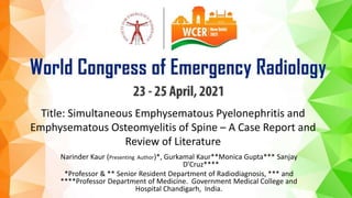Title: Simultaneous Emphysematous Pyelonephritis and
Emphysematous Osteomyelitis of Spine – A Case Report and
Review of Literature
Narinder Kaur (Presenting Author)*, Gurkamal Kaur**Monica Gupta*** Sanjay
D’Cruz****
*Professor & ** Senior Resident Department of Radiodiagnosis, *** and
****Professor Department of Medicine. Government Medical College and
Hospital Chandigarh, India.
 