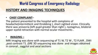 HISTORY AND IMAGING TECHNIQUES
• CHIEF COMPLAINT–
The patient presented to the hospital with complains of
headache(intermittent and throbbing ), short sighted vision. Clinically
there was anisocria (left pupil greater than right ), nystagmus, bilateral
upper eyelid retraction with normal ocular movements .
• IMAGING –
MRI imaging was done with sequencing of T1 W, T2 W , T2 FLAIR , DWI
,post contrast T1 ,GRE 3D sequencing was done and images obtained
in coronal , saggital and axial sections
 
