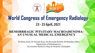 HEMORRHAGIC PITUITARY MACROADENOMA:
AN UNUSUAL MEDICAL EMERGENCY
Dr Ruma Zaidi, Dr Narinder Kaur, Dr Devanshu Rohilla, Dr Debaditya Mitra
Department of Radiodiagnosis,
Government Medical College & Hospital, Chandigarh.
 