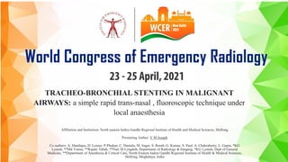 TRACHEO-BRONCHIAL STENTING IN MALIGNANT
AIRWAYS: a simple rapid trans-nasal , fluoroscopic technique under
local anaesthesia
Affiliation and Institution: North eastern Indira Gandhi Regional Institute of Health and Medical Sciences, Shillong
Presenting Author: V M Joseph
Co-authors: A. Handique, D. Lynser, P.Phukan, C. Daniala, M. Sagar, S. Borah, G. Kumar, S. Paul, A. Chakraborty, L. Gupta, *KG
Lynrah, **Md Yunus, **Rajani Tabah, **Nari M Lyngdoh, Department of Radiology & Imaging, *KG Lynrah, Dept of General
Medicine, **Department of Anesthesia & Critical Care, North-Eastern Indira Gandhi Regional Institute of Health & Medical Sciences,
Shillong, Meghalaya, India
 