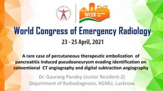 A rare case of percutaneous therapeutic embolization of
pancreatitis induced pseudoaneurysm evading identification on
conventional CT angiography and digital subtraction angiography
Dr. Gaurang Pandey (Junior Resident-2)
Department of Radiodiagnosis, KGMU, Lucknow
 