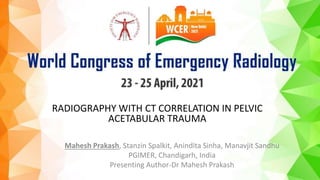 RADIOGRAPHY WITH CT CORRELATION IN PELVIC
ACETABULAR TRAUMA
Mahesh Prakash, Stanzin Spalkit, Anindita Sinha, Manavjit Sandhu
PGIMER, Chandigarh, India
Presenting Author-Dr Mahesh Prakash
 