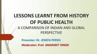 LESSONS LEARNT FROM HISTORY
OF PUBLIC HEALTH
A COMPARISON OF INDIAN AND GLOBAL
PERSPECTIVE
Presenter: Dr. JENEFA PERSIS
Moderator: Prof. AMARJEET SINGH
 
