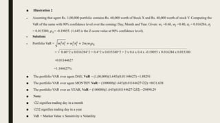 ■ Illustration 2
 Assuming that agent Rs. 1,00,000 portfolio contains Rs. 60,000 worth of Stock X and Rs. 40,000 worth of stock Y. Computing the
VaR of the same with 90% confidence level over the coming: Day, Month and Year. Given: 𝑤𝑖 =0.60, 𝑤𝑗 =0.40, 𝜎𝑖 = 0.016284, 𝜎𝑗
= 0.015380, 𝜌𝑖𝑗= -0.19055. (1.645 is the Z-score value at 90% confidence level).
 Solution:
 Portfolio VaR = wi
2
σi
2
+ wj
2
σj
2
+ 2wiwjρij
= √ 0.60^2 x 0.016284^2 + 0.4^2 x 0.015380^2 + 2 x 0.6 x 0.4 x -0.19055 x 0.016284 x 0.015380
=0.01144627
=1.144627%
■ The portfolio VAR over agent DAY, VaR = (1,00,000)(1.645)(0.01144627) =1.88291
■ The portfolio VAR over agent MONTHV VaR = (100000)(1.645)(0.01144627√22) =8831.638
■ The portfolio VAR over an YEAR, VaR = (100000)(1.645)(0.01144627√252) =29890.29
■ Note:
■ √22 signifies trading day in a month
■ √252 signifies trading day in a year
■ VaR = Market Value x Sensitivity x Volatility
 