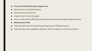 ■ The uses ofVaR fall broadly categories as:
■ Determination of capital adequacy
■ Performance measurement
■ Supporting to the risk managers.
■ Assist in reducing the difficulties faced doing the speculative trading using derivatives.
■ Weaknesses ofVaR
■ There are high costs of maintaining and operating aVaR based system
■ VaR is based on the probabilistic estimate, which is subject to certain assumptions.
 