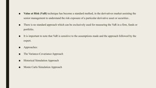 ■ Value at Risk (VaR) technique has become a standard method, in the derivatives market assisting the
senior management to understand the risk exposure of a particular derivative asset or securities .
■ There is no standard approach which can be exclusively used for measuring the VaR in a firm, funds or
portfolio.
■ It is important to note that VaR is sensitive to the assumptions made and the approach followed by the
expert.
■ Approaches:
■ The Variance-Covariance Approach
■ Historical Simulation Approach
■ Monte Carlo Simulation Approach
 