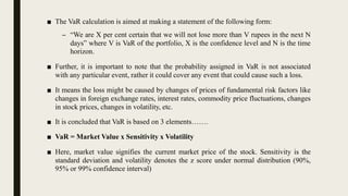 ■ The VaR calculation is aimed at making a statement of the following form:
– “We are X per cent certain that we will not lose more than V rupees in the next N
days” where V is VaR of the portfolio, X is the confidence level and N is the time
horizon.
■ Further, it is important to note that the probability assigned in VaR is not associated
with any particular event, rather it could cover any event that could cause such a loss.
■ It means the loss might be caused by changes of prices of fundamental risk factors like
changes in foreign exchange rates, interest rates, commodity price fluctuations, changes
in stock prices, changes in volatility, etc.
■ It is concluded that VaR is based on 3 elements…….
■ VaR = Market Value x Sensitivity x Volatility
■ Here, market value signifies the current market price of the stock. Sensitivity is the
standard deviation and volatility denotes the z score under normal distribution (90%,
95% or 99% confidence interval)
 