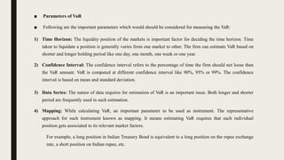 ■ Parameters of VaR
■ Following are the important parameters which would should be considered for measuring the VaR:
1) Time Horizon: The liquidity position of the markets is important factor for deciding the time horizon. Time
taken to liquidate a position is generally varies from one market to other. The firm can estimate VaR based on
shorter and longer holding period like one day, one month, one week or one year.
2) Confidence Interval: The confidence interval refers to the percentage of time the firm should not loose than
the VaR amount. VaR is computed at different confidence interval like 90%, 95% or 99%. The confidence
interval is based on mean and standard deviation.
3) Data Series: The nature of data requires for estimation of VaR is an important issue. Both longer and shorter
period are frequently used in such estimation.
4) Mapping: While calculating VaR, an important parameter to be used as instrument. The representative
approach for such instrument known as mapping. It means estimating VaR requires that each individual
position gets associated to its relevant market factors.
For example, a long position in Indian Treasury Bond is equivalent to a long position on the rupee exchange
rate, a short position on Indian rupee, etc.
 