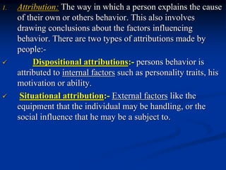 1. Attribution: The way in which a person explains the cause
of their own or others behavior. This also involves
drawing conclusions about the factors influencing
behavior. There are two types of attributions made by
people:-
 Dispositional attributions:- persons behavior is
attributed to internal factors such as personality traits, his
motivation or ability.
 Situational attribution:- External factors like the
equipment that the individual may be handling, or the
social influence that he may be a subject to.
 
