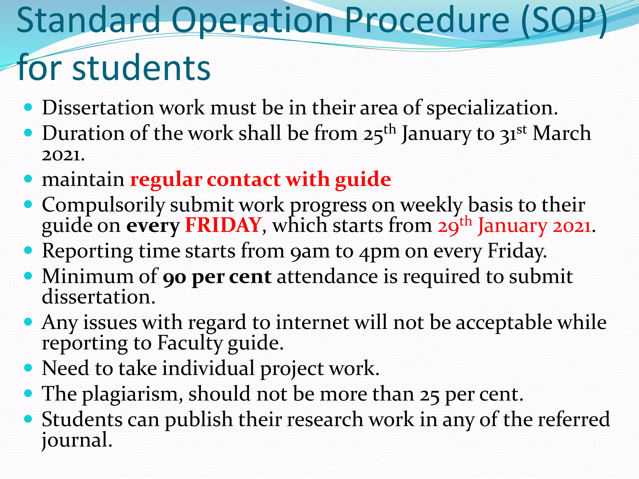 Standard Operation Procedure (SOP)
for students
 Dissertation work must be in their area of specialization.
 Duration of the work shall be from 25th January to 31st March
2021.
 maintain regular contact with guide
 Compulsorily submit work progress on weekly basis to their
guide on every FRIDAY, which starts from 29th January 2021.
 Reporting time starts from 9am to 4pm on every Friday.
 Minimum of 90 per cent attendance is required to submit
dissertation.
 Any issues with regard to internet will not be acceptable while
reporting to Faculty guide.
 Need to take individual project work.
 The plagiarism, should not be more than 25 per cent.
 Students can publish their research work in any of the referred
journal.
 