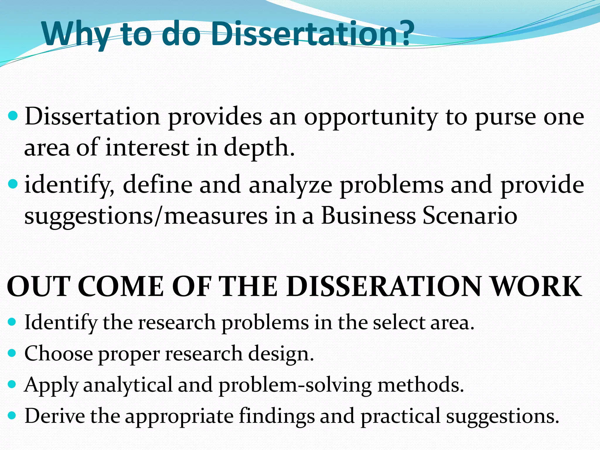 Why to do Dissertation?
 Dissertation provides an opportunity to purse one
area of interest in depth.
 identify, define and analyze problems and provide
suggestions/measures in a Business Scenario
OUT COME OF THE DISSERATION WORK
 Identify the research problems in the select area.
 Choose proper research design.
 Apply analytical and problem-solving methods.
 Derive the appropriate findings and practical suggestions.
 