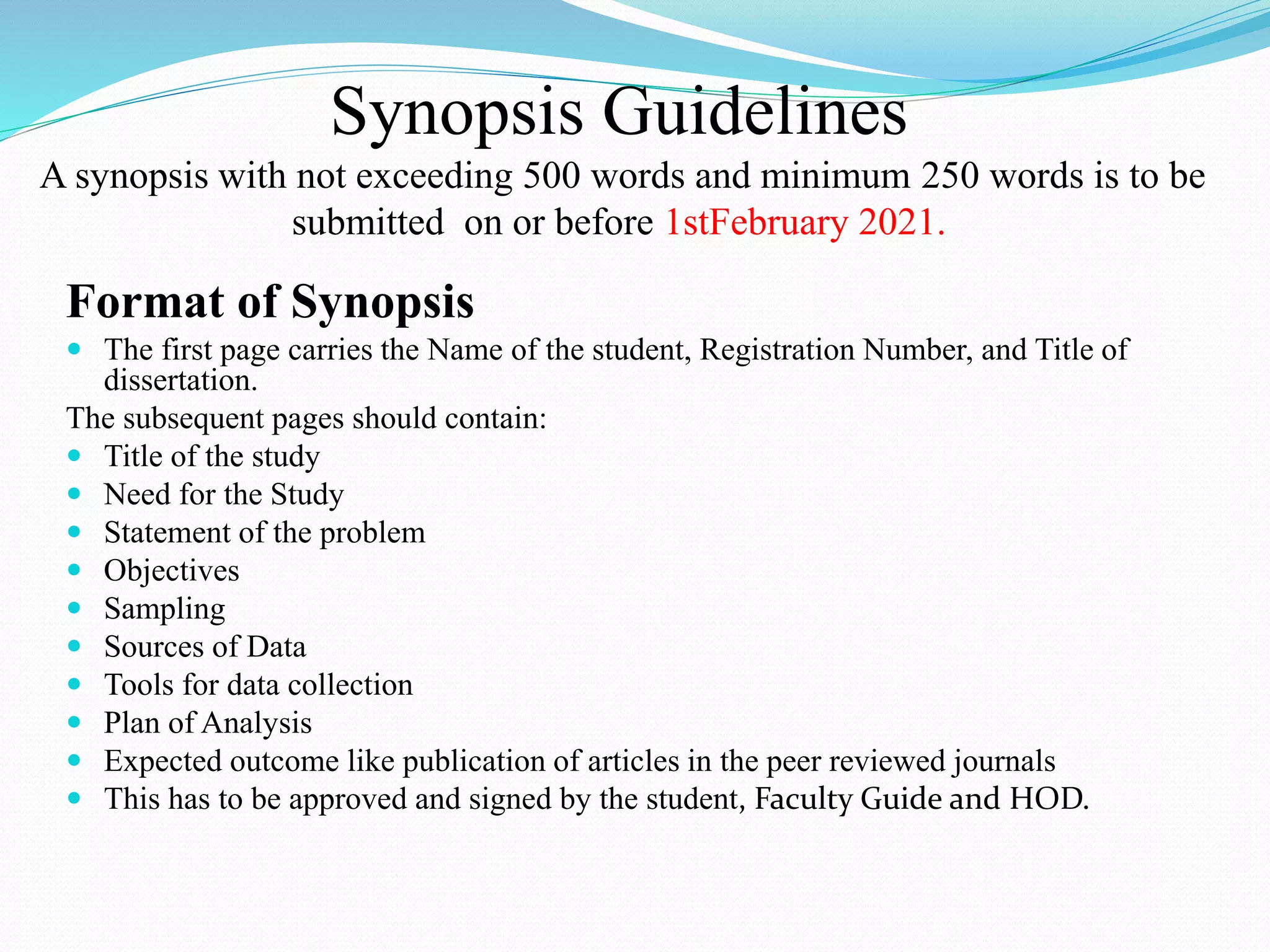 Synopsis Guidelines
A synopsis with not exceeding 500 words and minimum 250 words is to be
submitted on or before 1stFebruary 2021.
Format of Synopsis
 The first page carries the Name of the student, Registration Number, and Title of
dissertation.
The subsequent pages should contain:
 Title of the study
 Need for the Study
 Statement of the problem
 Objectives
 Sampling
 Sources of Data
 Tools for data collection
 Plan of Analysis
 Expected outcome like publication of articles in the peer reviewed journals
 This has to be approved and signed by the student, Faculty Guide and HOD.
 