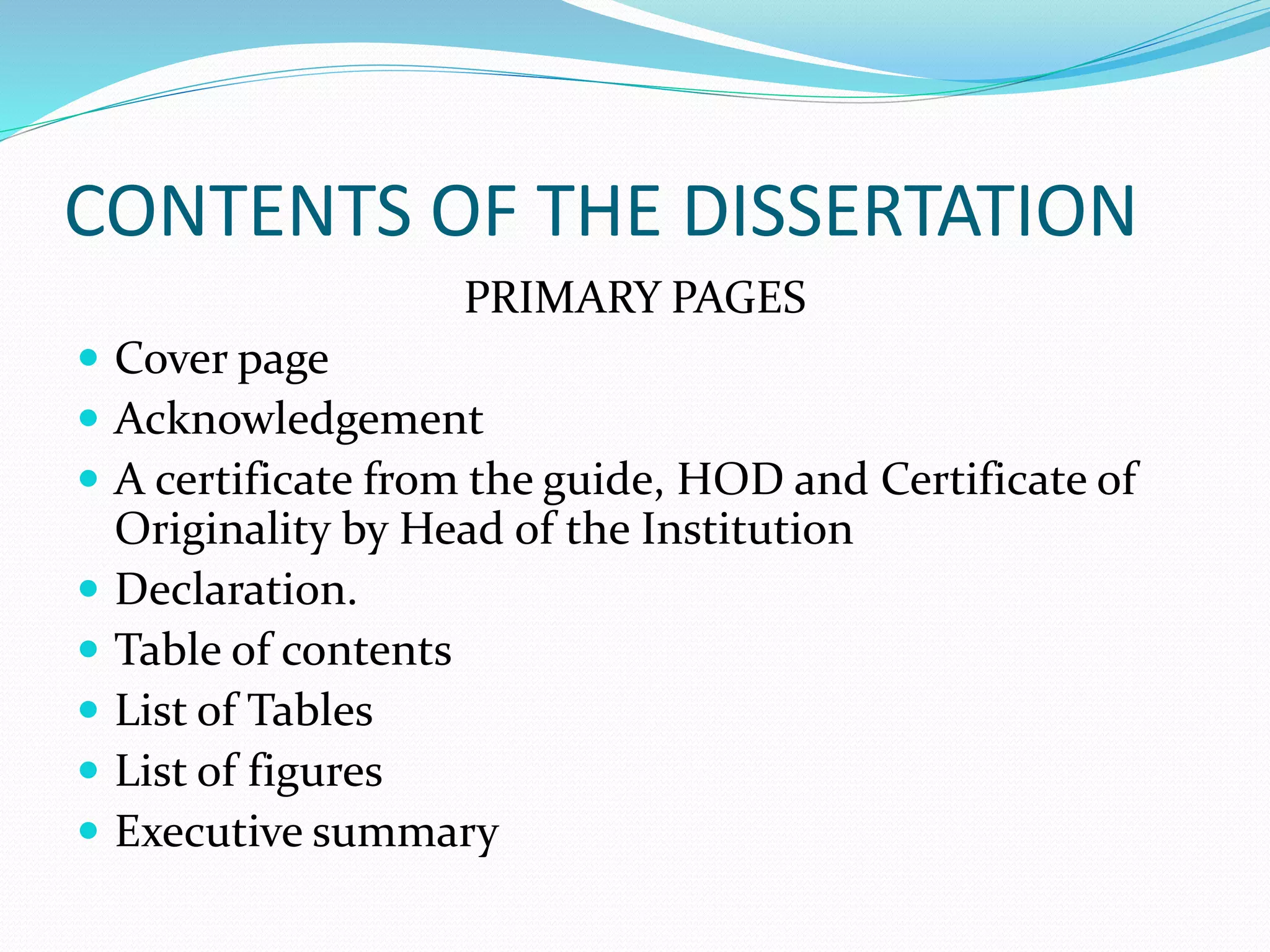CONTENTS OF THE DISSERTATION
PRIMARY PAGES
 Cover page
 Acknowledgement
 A certificate from the guide, HOD and Certificate of
Originality by Head of the Institution
 Declaration.
 Table of contents
 List of Tables
 List of figures
 Executive summary
 