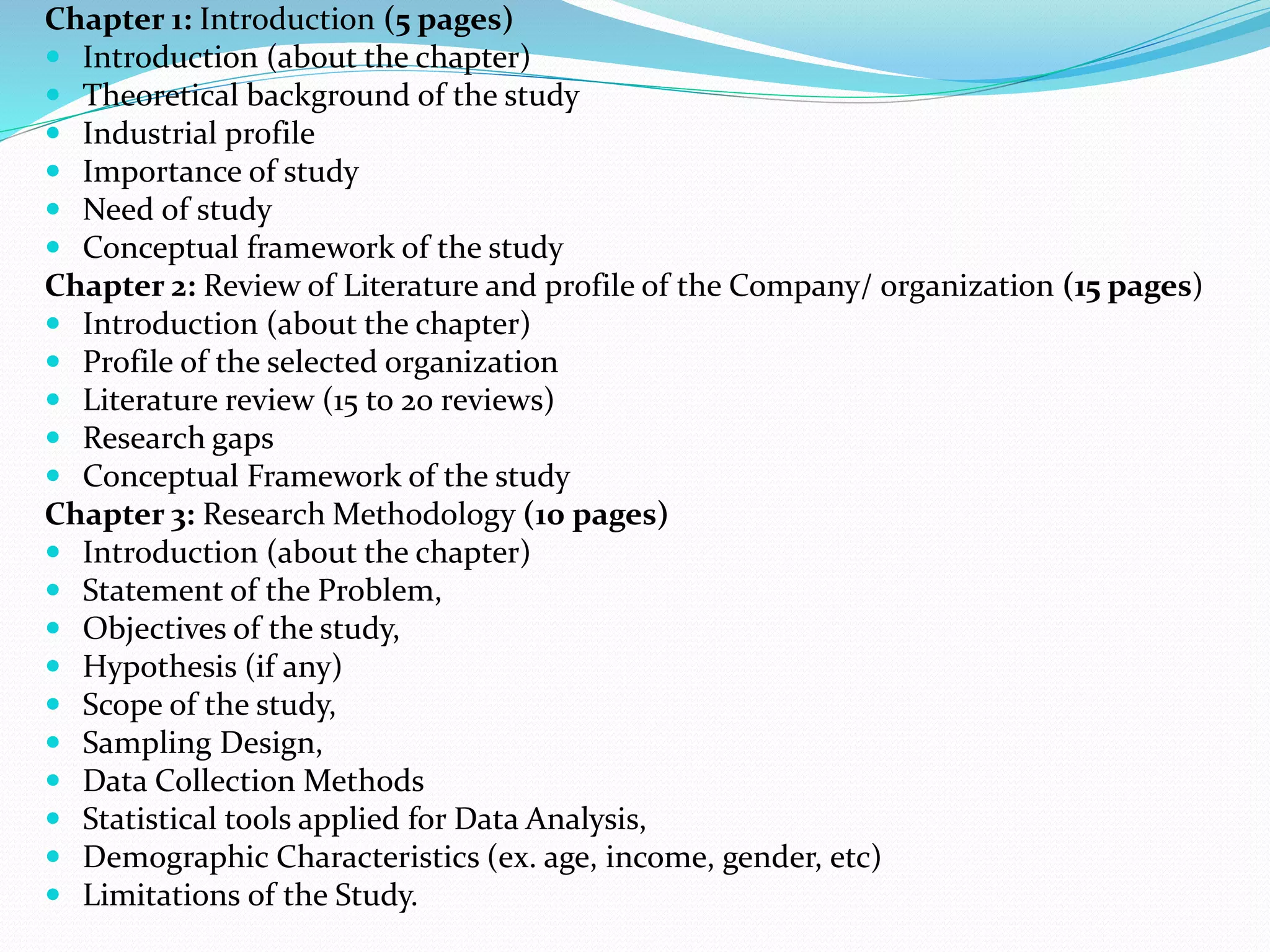 Chapter 1: Introduction (5 pages)
 Introduction (about the chapter)
 Theoretical background of the study
 Industrial profile
 Importance of study
 Need of study
 Conceptual framework of the study
Chapter 2: Review of Literature and profile of the Company/ organization (15 pages)
 Introduction (about the chapter)
 Profile of the selected organization
 Literature review (15 to 20 reviews)
 Research gaps
 Conceptual Framework of the study
Chapter 3: Research Methodology (10 pages)
 Introduction (about the chapter)
 Statement of the Problem,
 Objectives of the study,
 Hypothesis (if any)
 Scope of the study,
 Sampling Design,
 Data Collection Methods
 Statistical tools applied for Data Analysis,
 Demographic Characteristics (ex. age, income, gender, etc)
 Limitations of the Study.
 