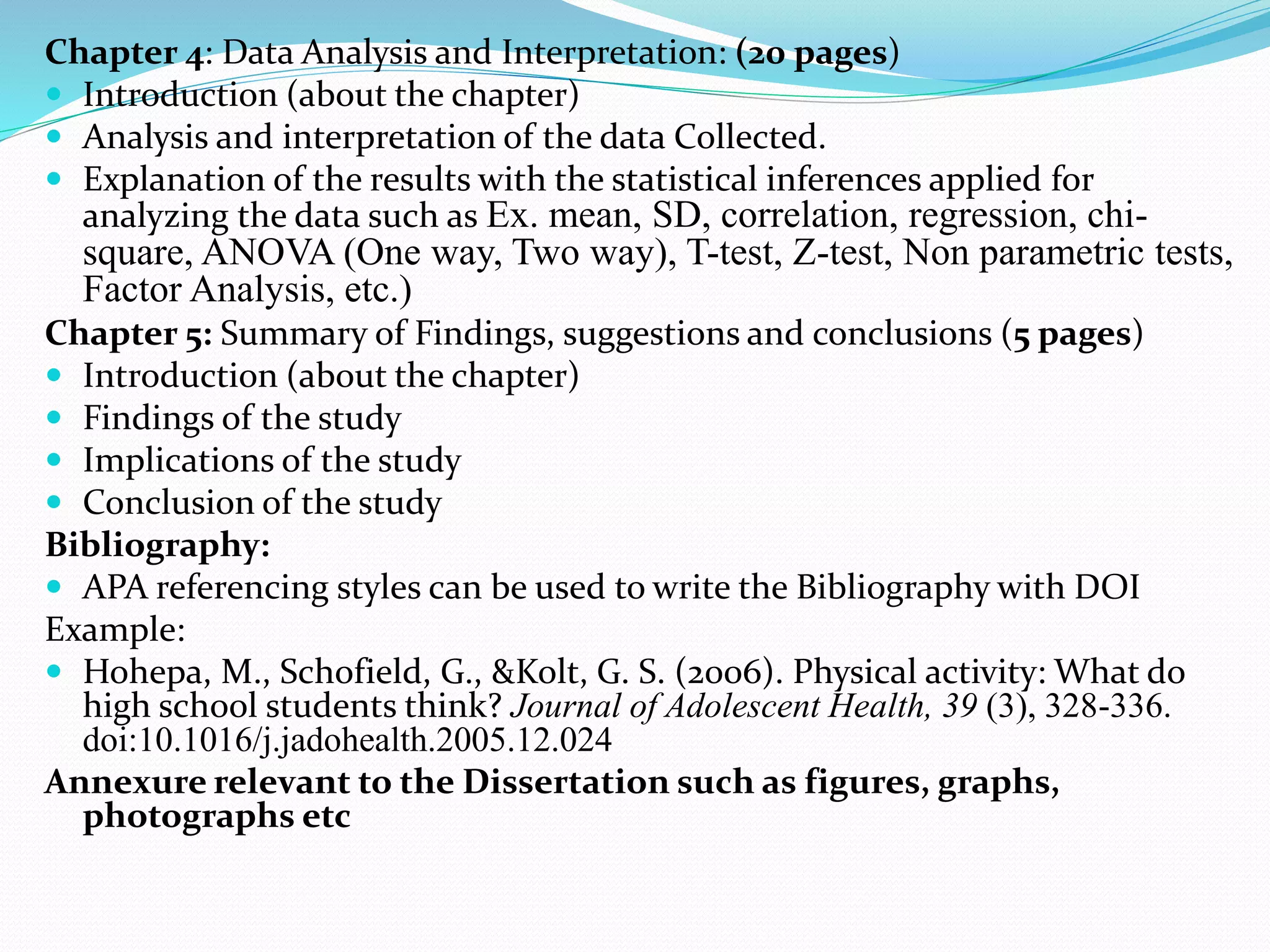Chapter 4: Data Analysis and Interpretation: (20 pages)
 Introduction (about the chapter)
 Analysis and interpretation of the data Collected.
 Explanation of the results with the statistical inferences applied for
analyzing the data such as Ex. mean, SD, correlation, regression, chi-
square, ANOVA (One way, Two way), T-test, Z-test, Non parametric tests,
Factor Analysis, etc.)
Chapter 5: Summary of Findings, suggestions and conclusions (5 pages)
 Introduction (about the chapter)
 Findings of the study
 Implications of the study
 Conclusion of the study
Bibliography:
 APA referencing styles can be used to write the Bibliography with DOI
Example:
 Hohepa, M., Schofield, G., &Kolt, G. S. (2006). Physical activity: What do
high school students think? Journal of Adolescent Health, 39 (3), 328-336.
doi:10.1016/j.jadohealth.2005.12.024
Annexure relevant to the Dissertation such as figures, graphs,
photographs etc
 