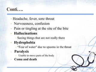 Conti….
• Headache, fever, sore throat
• Nervousness, confusion
• Pain or tingling at the site of the bite
• Hallucinations
• Seeing things that are not really there
• Hydrophobia
• “Fear of water" due to spasms in the throat
• Paralysis
• Unable to move parts of the body
• Coma and death
16
 