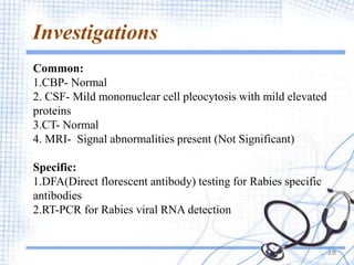 Investigations
18
Common:
1.CBP- Normal
2. CSF- Mild mononuclear cell pleocytosis with mild elevated
proteins
3.CT- Normal
4. MRI- Signal abnormalities present (Not Significant)
Specific:
1.DFA(Direct florescent antibody) testing for Rabies specific
antibodies
2.RT-PCR for Rabies viral RNA detection
 