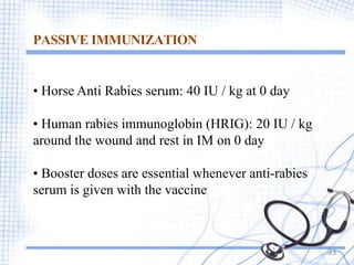 PASSIVE IMMUNIZATION
33
• Horse Anti Rabies serum: 40 IU / kg at 0 day
• Human rabies immunoglobin (HRIG): 20 IU / kg
around the wound and rest in IM on 0 day
• Booster doses are essential whenever anti-rabies
serum is given with the vaccine
 