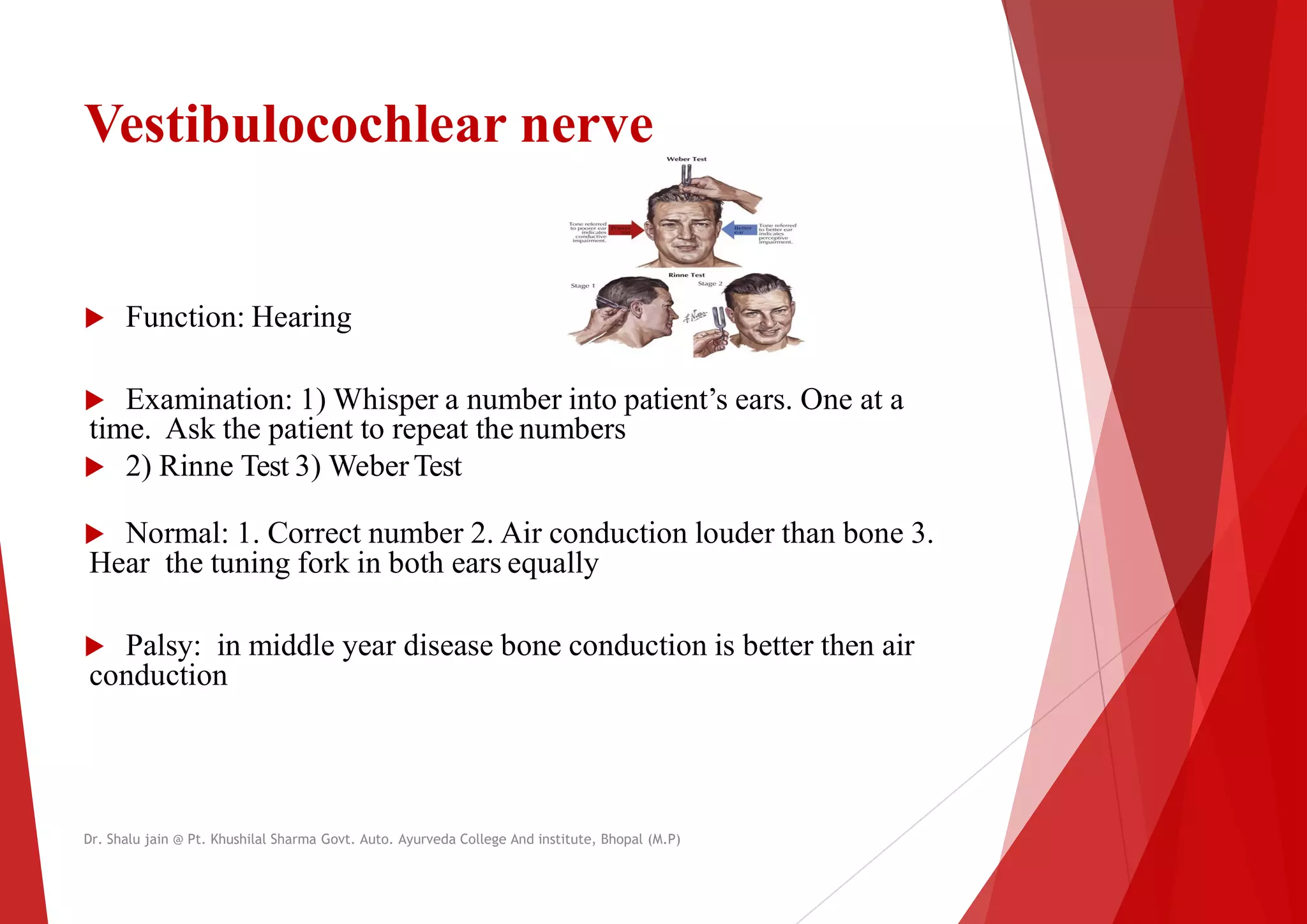 Vestibulocochlear nerve
 Function: Hearing
 Function: Hearing
 Examination: 1) Whisper a number into patient’s
time. Ask the patient to repeat the numbers
 2) Rinne Test 3) WeberTest
 Normal: 1. Correct number 2. Air conduction louder than bone 3.
Hear the tuning fork in both ears equally
 Palsy: in middle year disease bone conduction is better then air
conduction
Dr. Shalu jain @ Pt. Khushilal Sharma Govt. Auto. Ayurveda College And institute, Bhopal (M.P)
patient’s ears. One at a
Normal: 1. Correct number 2. Air conduction louder than bone 3.
Palsy: in middle year disease bone conduction is better then air
Dr. Shalu jain @ Pt. Khushilal Sharma Govt. Auto. Ayurveda College And institute, Bhopal (M.P)
 