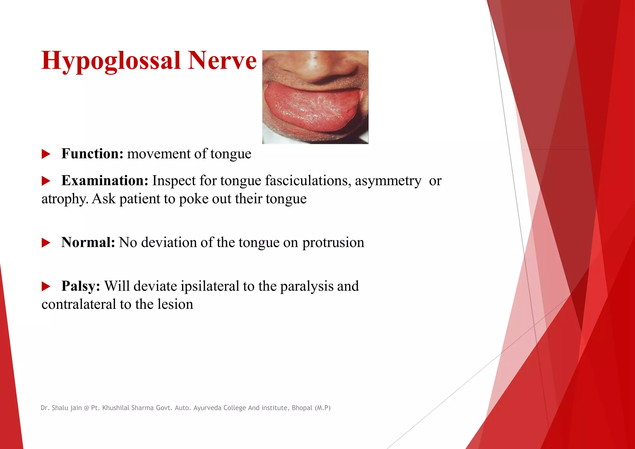 Hypoglossal Nerve
 Function: movement of tongue
 Function: movement of tongue
 Examination: Inspect for tongue fasciculations
atrophy. Ask patient to poke out their tongue
 Normal: No deviation of the tongue on protrusion
 Palsy: Will deviate ipsilateral to the paralysis and
contralateral to the lesion
contralateral to the lesion
Dr. Shalu jain @ Pt. Khushilal Sharma Govt. Auto. Ayurveda College And institute, Bhopal (M.P)
fasciculations, asymmetry or
protrusion
to the paralysis and
Dr. Shalu jain @ Pt. Khushilal Sharma Govt. Auto. Ayurveda College And institute, Bhopal (M.P)
 