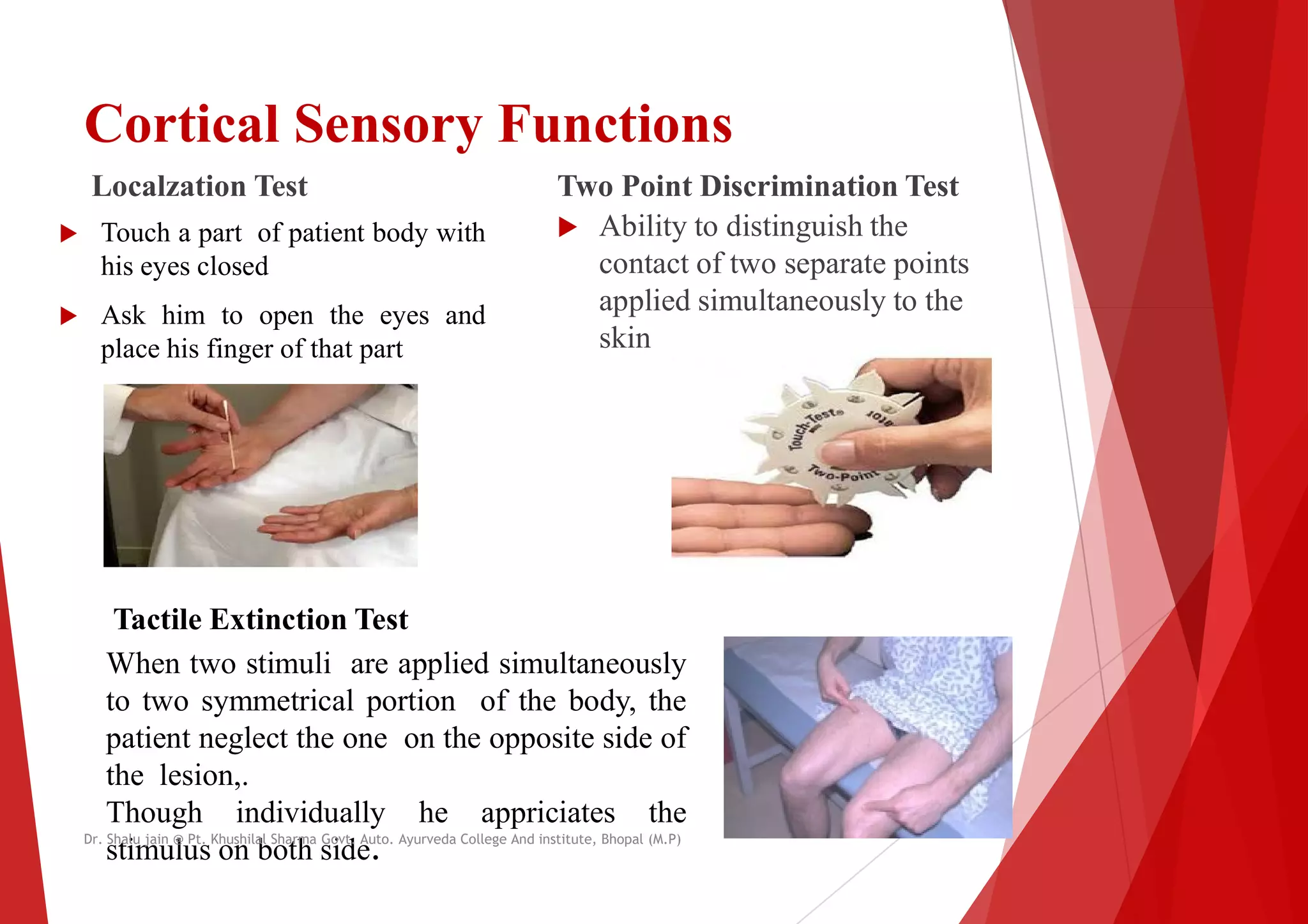 Cortical Sensory Functions
Localzation Test
 Touch a part of patient body with
his eyes closed
 Ask him to open the eyes and
Two Point Discrimination Test
 Ability to distinguish the
contact of two separate points
applied simultaneously to the
 Ask him to open the eyes and
place his finger of that part
applied simultaneously to the
skin
Tactile Extinction Test
Tactile Extinction Test
When two stimuli are applied simultaneously
to two symmetrical portion of the body, the
patient neglect the one on the opposite side
the lesion,.
Though individually he appriciates the
stimulus on both side.
Dr. Shalu jain @ Pt. Khushilal Sharma Govt. Auto. Ayurveda College And institute, Bhopal (M.P)
Cortical Sensory Functions
Two Point Discrimination Test
Ability to distinguish the
contact of two separate points
applied simultaneously to the
applied simultaneously to the
simultaneously
the
of
the
Dr. Shalu jain @ Pt. Khushilal Sharma Govt. Auto. Ayurveda College And institute, Bhopal (M.P)
 