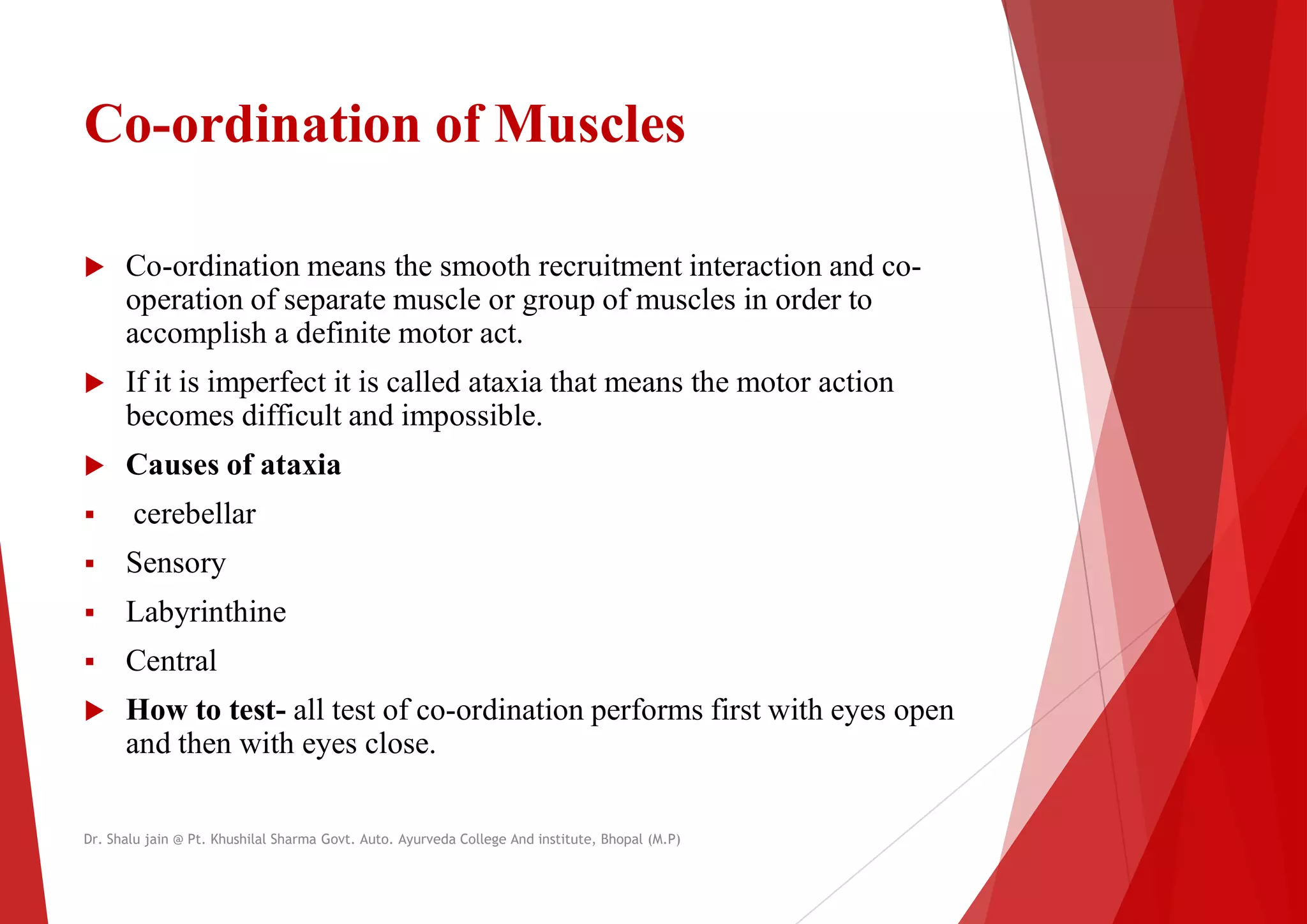 Co-ordination of Muscles
 Co-ordination means the smooth recruitment interaction and co
operation of separate muscle or group of muscles in order to
operation of separate muscle or group of muscles in order to
accomplish a definite motor act.
 If it is imperfect it is called ataxia that means the motor action
becomes difficult and impossible.
 Causes of ataxia
 cerebellar
 Sensory
 Labyrinthine
 Labyrinthine
 Central
 How to test- all test of co-ordination performs first with eyes open
and then with eyes close.
Dr. Shalu jain @ Pt. Khushilal Sharma Govt. Auto. Ayurveda College And institute, Bhopal (M.P)
Muscles
ordination means the smooth recruitment interaction and co-
operation of separate muscle or group of muscles in order to
operation of separate muscle or group of muscles in order to
If it is imperfect it is called ataxia that means the motor action
ordination performs first with eyes open
Dr. Shalu jain @ Pt. Khushilal Sharma Govt. Auto. Ayurveda College And institute, Bhopal (M.P)
 