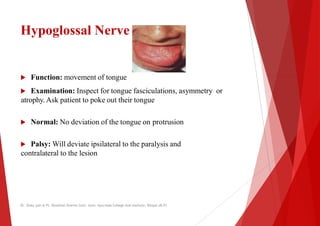 Hypoglossal Nerve
 Function: movement of tongue
 Function: movement of tongue
 Examination: Inspect for tongue fasciculations
atrophy. Ask patient to poke out their tongue
 Normal: No deviation of the tongue on protrusion
 Palsy: Will deviate ipsilateral to the paralysis and
contralateral to the lesion
contralateral to the lesion
Dr. Shalu jain @ Pt. Khushilal Sharma Govt. Auto. Ayurveda College And institute, Bhopal (M.P)
fasciculations, asymmetry or
protrusion
to the paralysis and
Dr. Shalu jain @ Pt. Khushilal Sharma Govt. Auto. Ayurveda College And institute, Bhopal (M.P)
 