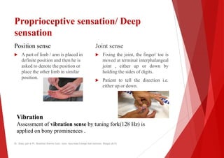 Proprioceptive sensation/ Deep
sensation
Position sense
 A part of limb / arm is placed in
Joint sense
 Fixing
 A part of limb / arm is placed in
definite position and then he is
asked to denote the position or
place the other limb in similar
position.
 Fixing
moved
joint
holding
 Patient
either
Vibration
Assessment of vibration sense by tuning fork(128 Hz) is
applied on bony prominences .
Dr. Shalu jain @ Pt. Khushilal Sharma Govt. Auto. Ayurveda College And institute, Bhopal (M.P)
sensation/ Deep
Joint sense
Fixing the joint, the finger/ toe is
Fixing the joint, the finger/ toe is
moved at terminal interphalangeal
, either up or down by
holding the sides of digits.
Patient to tell the direction i.e.
either up or down.
by tuning fork(128 Hz) is
College And institute, Bhopal (M.P)
 