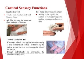 Cortical Sensory Functions
Localzation Test
 Touch a part of patient body with
his eyes closed
 Ask him to open the eyes and
Two Point Discrimination Test
 Ability to distinguish the
contact of two separate points
applied simultaneously to the
 Ask him to open the eyes and
place his finger of that part
applied simultaneously to the
skin
Tactile Extinction Test
Tactile Extinction Test
When two stimuli are applied simultaneously
to two symmetrical portion of the body, the
patient neglect the one on the opposite side
the lesion,.
Though individually he appriciates the
stimulus on both side.
Dr. Shalu jain @ Pt. Khushilal Sharma Govt. Auto. Ayurveda College And institute, Bhopal (M.P)
Cortical Sensory Functions
Two Point Discrimination Test
Ability to distinguish the
contact of two separate points
applied simultaneously to the
applied simultaneously to the
simultaneously
the
of
the
Dr. Shalu jain @ Pt. Khushilal Sharma Govt. Auto. Ayurveda College And institute, Bhopal (M.P)
 