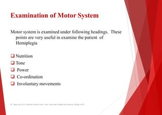 Examination of Motor System
Motor system is examined under following headings. These
points are very useful in examine the
points are very useful in examine the
Hemiplegia
 Nutrition
 Tone
 Power
 Co-ordination
 Co-ordination
 Involuntary movements
Dr. Shalu jain @ Pt. Khushilal Sharma Govt. Auto. Ayurveda College And institute, Bhopal (M.P)
System
system is examined under following headings. These
the patient of
the patient of
Dr. Shalu jain @ Pt. Khushilal Sharma Govt. Auto. Ayurveda College And institute, Bhopal (M.P)
 