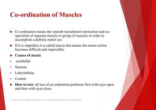 Co-ordination of Muscles
 Co-ordination means the smooth recruitment interaction and co
operation of separate muscle or group of muscles in order to
operation of separate muscle or group of muscles in order to
accomplish a definite motor act.
 If it is imperfect it is called ataxia that means the motor action
becomes difficult and impossible.
 Causes of ataxia
 cerebellar
 Sensory
 Labyrinthine
 Labyrinthine
 Central
 How to test- all test of co-ordination performs first with eyes open
and then with eyes close.
Dr. Shalu jain @ Pt. Khushilal Sharma Govt. Auto. Ayurveda College And institute, Bhopal (M.P)
Muscles
ordination means the smooth recruitment interaction and co-
operation of separate muscle or group of muscles in order to
operation of separate muscle or group of muscles in order to
If it is imperfect it is called ataxia that means the motor action
ordination performs first with eyes open
Dr. Shalu jain @ Pt. Khushilal Sharma Govt. Auto. Ayurveda College And institute, Bhopal (M.P)
 