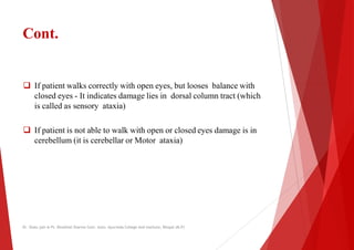 Cont.
 If patient walks correctly with open eyes, but looses balance with
 If patient walks correctly with open eyes, but looses balance with
closed eyes - It indicates damage lies in dorsal column tract (which
is called as sensory ataxia)
 If patient is not able to walk with open or closed
cerebellum (it is cerebellar or Motor ataxia)
Dr. Shalu jain @ Pt. Khushilal Sharma Govt. Auto. Ayurveda College And institute, Bhopal (M.P)
If patient walks correctly with open eyes, but looses balance with
If patient walks correctly with open eyes, but looses balance with
It indicates damage lies in dorsal column tract (which
to walk with open or closed eyes damage is in
ataxia)
Dr. Shalu jain @ Pt. Khushilal Sharma Govt. Auto. Ayurveda College And institute, Bhopal (M.P)
 