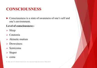 CONSCIOUSNESS
 Consciousness is a state of awareness of one’s self and
one’s environment.
one’s environment.
Level of consciousness:-
 Sleep
 Catatonia
 Akinetic mutism
 Drowsiness
 Semicoma
 Stupor
 coma
Dr. Shalu jain @ Pt. Khushilal Sharma Govt. Auto. Ayurveda College And institute, Bhopal (M.P)
Consciousness is a state of awareness of one’s self and
Dr. Shalu jain @ Pt. Khushilal Sharma Govt. Auto. Ayurveda College And institute, Bhopal (M.P)
 