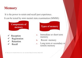 Memory
It is the power to retain and recall past experience.
It can be tested by mini mental state examination (MMSE)
It can be tested by mini mental state examination (MMSE)
Components of
memory
 Reception
 Registration
a. Immediate or short term
memory
 Registration
 Retention
 Recall
b. Recent memory
c. Long term or secondary or
remote memory
Dr. Shalu jain @ Pt. Khushilal Sharma Govt. Auto. Ayurveda College And institute, Bhopal (M.P)
It is the power to retain and recall past experience.
It can be tested by mini mental state examination (MMSE)
It can be tested by mini mental state examination (MMSE)
Immediate or short term
memory
Types of memory
Recent memory
Long term or secondary or
remote memory
Dr. Shalu jain @ Pt. Khushilal Sharma Govt. Auto. Ayurveda College And institute, Bhopal (M.P)
 