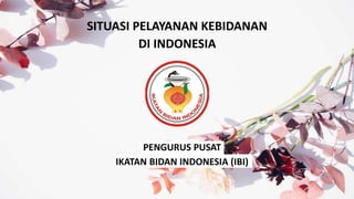 SITUASI PELAYANAN KEBIDANAN
DI INDONESIA
PENGURUS PUSAT
IKATAN BIDAN INDONESIA (IBI)
 