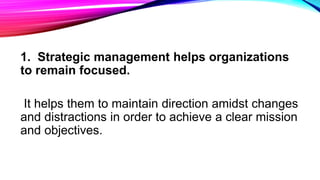 1. Strategic management helps organizations
to remain focused.
It helps them to maintain direction amidst changes
and distractions in order to achieve a clear mission
and objectives.
 
