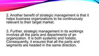 2. Another benefit of strategic management is that it
helps business organizations to be continuously
relevant to their target market.
3. Further, strategic management in its workings
involves all the parts and departments of an
organization. It is both systemic and holistic.
Consequently, it ensures that all the parts and
segments are headed in the same direction.
 